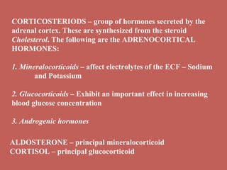 CORTICOSTERIODS – group of hormones secreted by the adrenal cortex. These are synthesized from the steroid  Cholesterol . The following are the ADRENOCORTICAL HORMONES: 1.  Mineralocorticoids  – affect electrolytes of the ECF – Sodium  and Potassium  2.  Glucocorticoids  – Exhibit an important effect in increasing blood glucose concentration 3.  Androgenic hormones  ALDOSTERONE – principal mineralocorticoid CORTISOL – principal glucocorticoid 