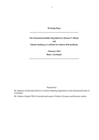 1	
	
Working Paper
_________________________________________________
The Financial Instability Hypothesis by Hyman P. Minsky
and
Islamic banking as a solution for modern debt problems
February 2014
Baku, Azerbaijan
__________________________________________________
Prepared by:
Mr. Behnam Gurbanzada Director of Islamic Banking Department of the International bank of
Azerbaijan
Mr. Salman Alioglu, PhD, Economist and expert of Islamic Economy and business studies
 