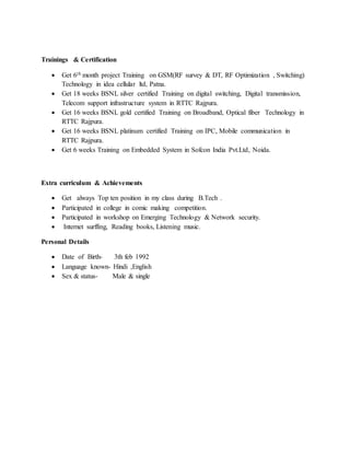 Trainings & Certification
 Get 6th month project Training on GSM(RF survey & DT, RF Optimization , Switching)
Technology in idea cellular ltd, Patna.
 Get 18 weeks BSNL silver certified Training on digital switching, Digital transmission,
Telecom support infrastructure system in RTTC Rajpura.
 Get 16 weeks BSNL gold certified Training on Broadband, Optical fiber Technology in
RTTC Rajpura.
 Get 16 weeks BSNL platinum certified Training on IPC, Mobile communication in
RTTC Rajpura.
 Get 6 weeks Training on Embedded System in Sofcon India Pvt.Ltd, Noida.
Extra curriculum & Achievements
 Get always Top ten position in my class during B.Tech .
 Participated in college in comic making competition.
 Participated in workshop on Emerging Technology & Network security.
 Internet surffing, Reading books, Listening music.
Personal Details
 Date of Birth- 3th feb 1992
 Language known- Hindi ,English
 Sex & status- Male & single
 