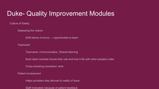 Duke- Quality Improvement Modules
Culture of Safety
Assessing the culture
Shift blame of errors → opportunities to learn
Teamwork
Teamwork, Communication, Shared learning
Each team member knows their role and how it fits with other people’s roles
Cross-checking coworkers’ work
Patient Involvement
Helps providers stay attuned to reality of issue
Staff motivation because of patient feedback
 