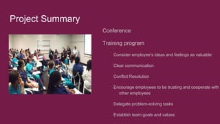 Project Summary
Conference
Training program
Consider employee’s ideas and feelings as valuable
Clear communication
Conflict Resolution
Encourage employees to be trusting and cooperate with
other employees
Delegate problem-solving tasks
Establish team goals and values
 