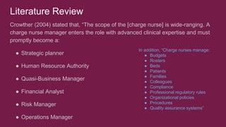 Literature Review
Crowther (2004) stated that, “The scope of the [charge nurse] is wide-ranging. A
charge nurse manager enters the role with advanced clinical expertise and must
promptly become a:
● Strategic planner
● Human Resource Authority
● Quasi-Business Manager
● Financial Analyst
● Risk Manager
● Operations Manager
In addition, “Charge nurses manage:
● Budgets
● Rosters
● Beds
● Patients
● Families
● Colleagues
● Compliance
● Professional regulatory rules
● Organizational policies
● Procedures
● Quality assurance systems”
 