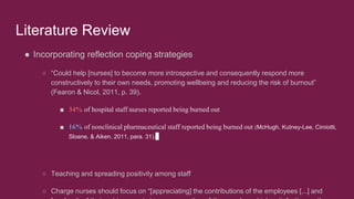 Literature Review
● Incorporating reflection coping strategies
○ “Could help [nurses] to become more introspective and consequently respond more
constructively to their own needs, promoting wellbeing and reducing the risk of burnout”
(Fearon & Nicol, 2011, p. 39).
■ 34% of hospital staff nurses reported being burned out
■ 16% of nonclinical pharmaceutical staff reported being burned out (McHugh, Kutney-Lee, Cimiotti,
Sloane, & Aiken, 2011, para. 31).
○ Teaching and spreading positivity among staff
○ Charge nurses should focus on “[appreciating] the contributions of the employees [...] and
 