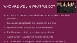 WHO ARE WE and WHAT WE DO?
● Control unit created to stop a bad attitude before it becomes a bad
personality
● Stopping all bad attitudes one nursing unit at a time
● Help nurses with burnout and attitude correction
● Facilitate team building and active communication
● Assist human resources with nursing complaints
● Coordinate with nursing team leaders and directors on how to
 