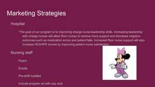 Marketing Strategies
Hospital
“The goal of our program is to improving charge nurse leadership skills. Increasing leadership
with charge nurses will allow floor nurses to receive more support and decrease negative
outcomes such as medication errors and patient falls. Increased floor nurse support will also
increase HCAHPS scores by improving patient nurse satisfaction.
Nursing staff
Flyers
Emails
Pre-shift huddles
Include program ad with pay stub
 