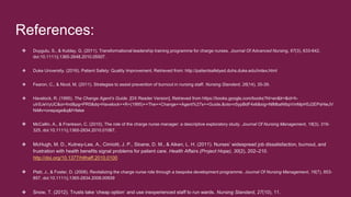 References:
❖ Duygulu, S., & Kublay, G. (2011). Transformational leadership training programme for charge nurses. Journal Of Advanced Nursing, 67(3), 633-642.
doi:10.1111/j.1365-2648.2010.05507.
❖ Duke University. (2016). Patient Safety: Quality Improvement. Retrieved from: http://patientsafetyed.duhs.duke.edu/index.html
❖ Fearon, C., & Nicol, M. (2011). Strategies to assist prevention of burnout in nursing staff. Nursing Standard, 26(14), 35-39.
❖ Havelock, R. (1995). The Change Agent’s Guide. [DX Reader Version]. Retrieved from https://books.google.com/books?hl=en&lr=&id=h-
uIrSJeVyUC&oi=fnd&pg=PR5&dq=Havelock++R+(1995)++The++Change++Agent%27s++Guide.&ots=n5ypBdF4x6&sig=NlMbaNIbpVmMpH5J2EPsHieJV
N4#v=onepage&q&f=false
❖ McCallin, A., & Frankson, C. (2010). The role of the charge nurse manager: a descriptive exploratory study. Journal Of Nursing Management, 18(3), 319-
325. doi:10.1111/j.1365-2834.2010.01067.
❖ McHugh, M. D., Kutney-Lee, A., Cimiotti, J. P., Sloane, D. M., & Aiken, L. H. (2011). Nurses’ widespread job dissatisfaction, burnout, and
frustration with health benefits signal problems for patient care. Health Affairs (Project Hope), 30(2), 202–210.
http://doi.org/10.1377/hlthaff.2010.0100
❖ Platt, J., & Foster, D. (2008). Revitalizing the charge nurse role through a bespoke development programme. Journal Of Nursing Management, 16(7), 853-
857. doi:10.1111/j.1365-2834.2008.00939
❖ Snow, T. (2012). Trusts take ‘cheap option’ and use inexperienced staff to run wards. Nursing Standard, 27(10), 11.
 