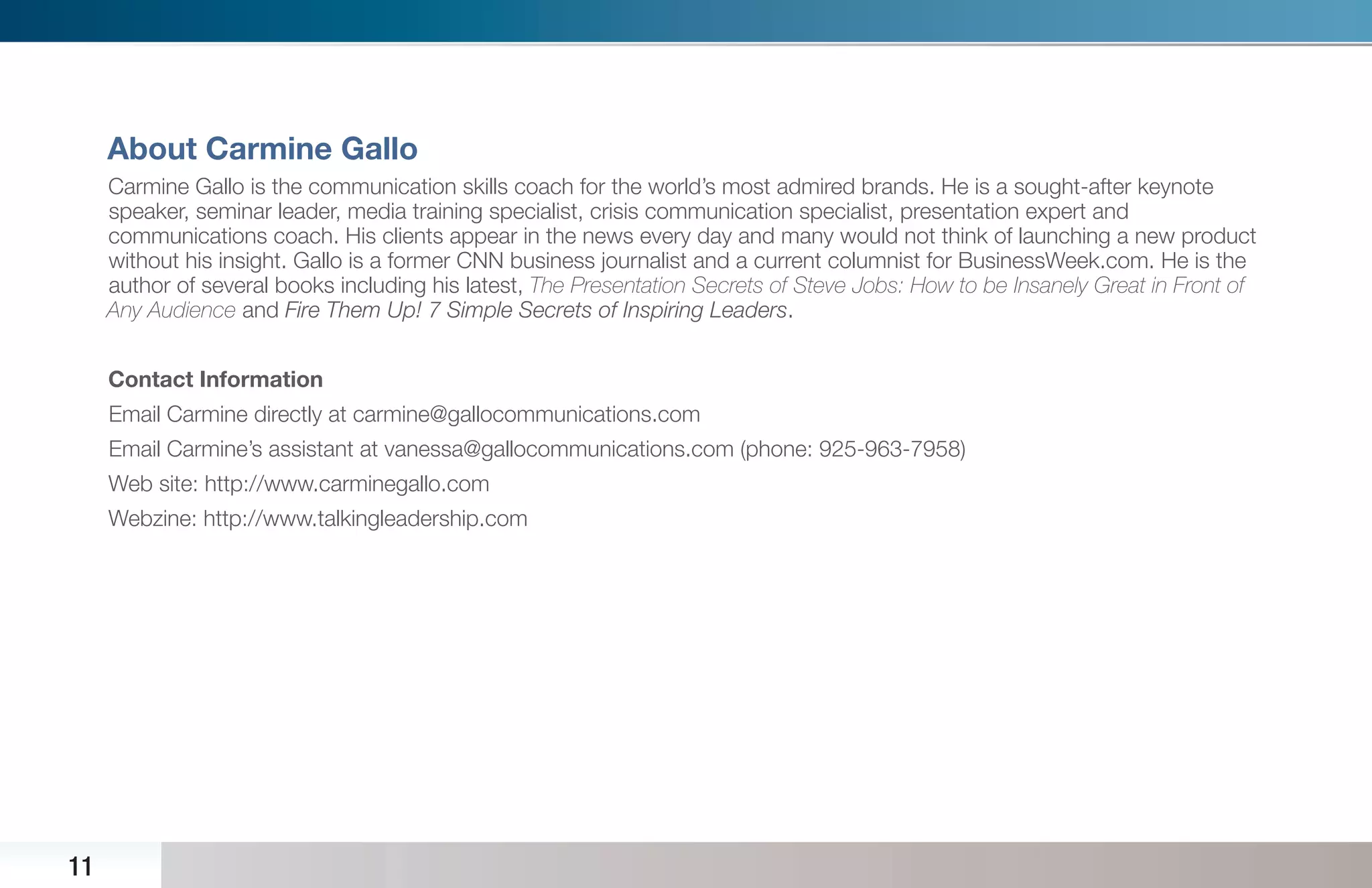 About Carmine Gallo
     Carmine Gallo is the communication skills coach for the world’s most admired brands. He is a sought-after keynote
     speaker, seminar leader, media training specialist, crisis communication specialist, presentation expert and
     communications coach. His clients appear in the news every day and many would not think of launching a new product
     without his insight. Gallo is a former CNN business journalist and a current columnist for BusinessWeek.com. He is the
     author of several books including his latest, The Presentation Secrets of Steve Jobs: How to be Insanely Great in Front of
     Any Audience and Fire Them Up! 7 Simple Secrets of Inspiring Leaders.


     Contact Information
     Email Carmine directly at carmine@gallocommunications.com
     Email Carmine’s assistant at vanessa@gallocommunications.com (phone: 925-963-7958)
     Web site: http://www.carminegallo.com
     Webzine: http://www.talkingleadership.com




11
 