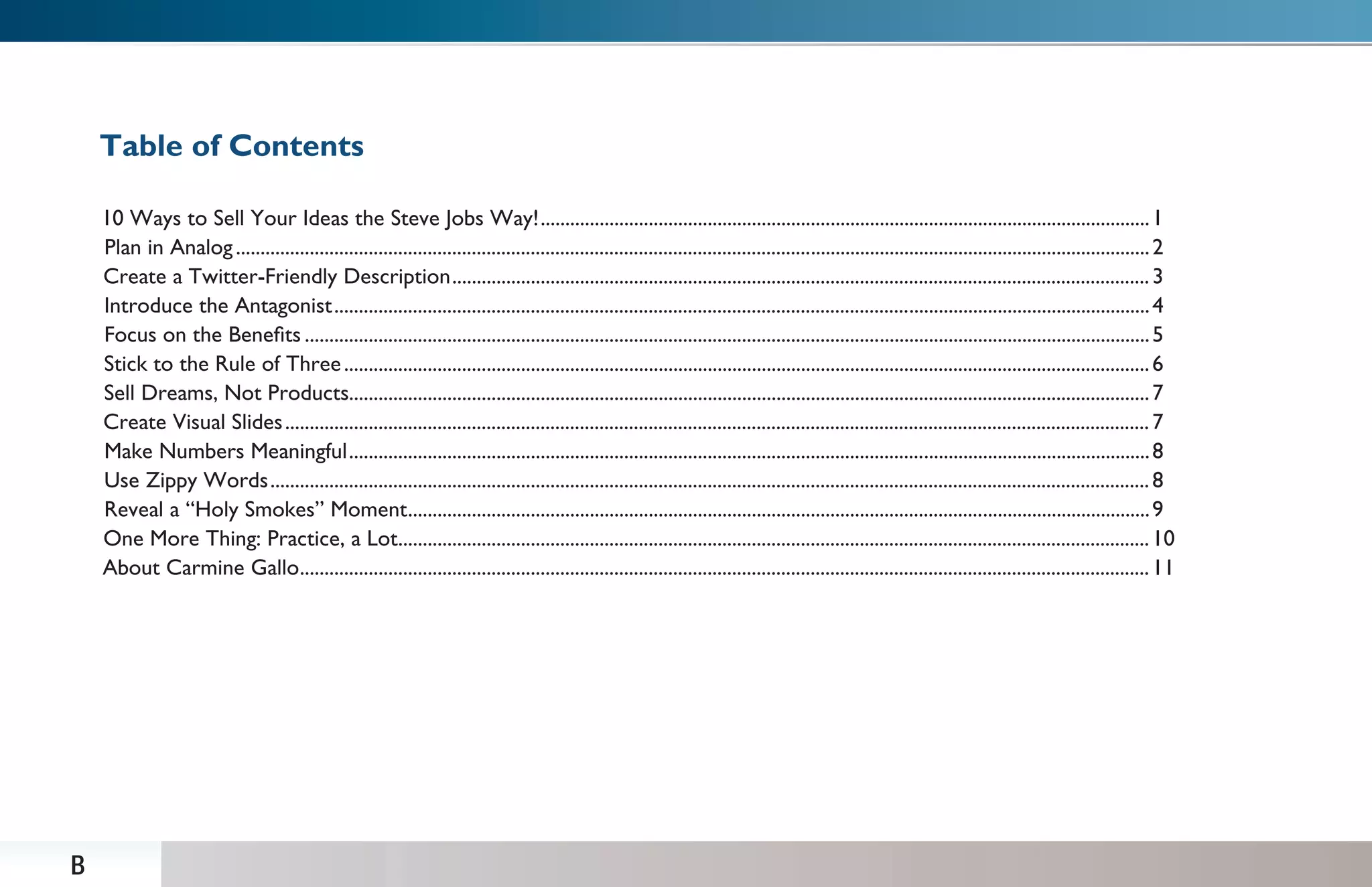 Table of Contents

    10 Ways to Sell Your Ideas the Steve Jobs Way! ............................................................................................................................ 1
    Plan in Analog .......................................................................................................................................................................................... 2
    Create a Twitter-Friendly Description .............................................................................................................................................. 3
    Introduce the Antagonist ...................................................................................................................................................................... 4
    Focus on the Beneﬁts ............................................................................................................................................................................ 5
    Stick to the Rule of Three .................................................................................................................................................................... 6
    Sell Dreams, Not Products................................................................................................................................................................... 7
    Create Visual Slides ................................................................................................................................................................................ 7
    Make Numbers Meaningful ................................................................................................................................................................... 8
    Use Zippy Words ................................................................................................................................................................................... 8
    Reveal a “Holy Smokes” Moment ....................................................................................................................................................... 9
    One More Thing: Practice, a Lot......................................................................................................................................................... 10
    About Carmine Gallo............................................................................................................................................................................. 11




B
 