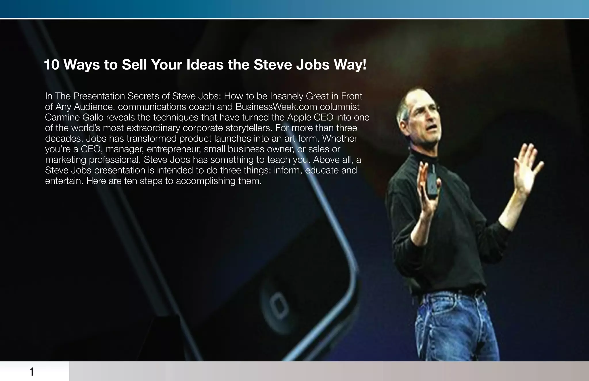 10 Ways to Sell Your Ideas the Steve Jobs Way!

    In The Presentation Secrets of Steve Jobs: How to be Insanely Great in Front
    of Any Audience, communications coach and BusinessWeek.com columnist
    Carmine Gallo reveals the techniques that have turned the Apple CEO into one
    of the world’s most extraordinary corporate storytellers. For more than three
    decades, Jobs has transformed product launches into an art form. Whether
    you’re a CEO, manager, entrepreneur, small business owner, or sales or
    marketing professional, Steve Jobs has something to teach you. Above all, a
    Steve Jobs presentation is intended to do three things: inform, educate and
    entertain. Here are ten steps to accomplishing them.




1
 