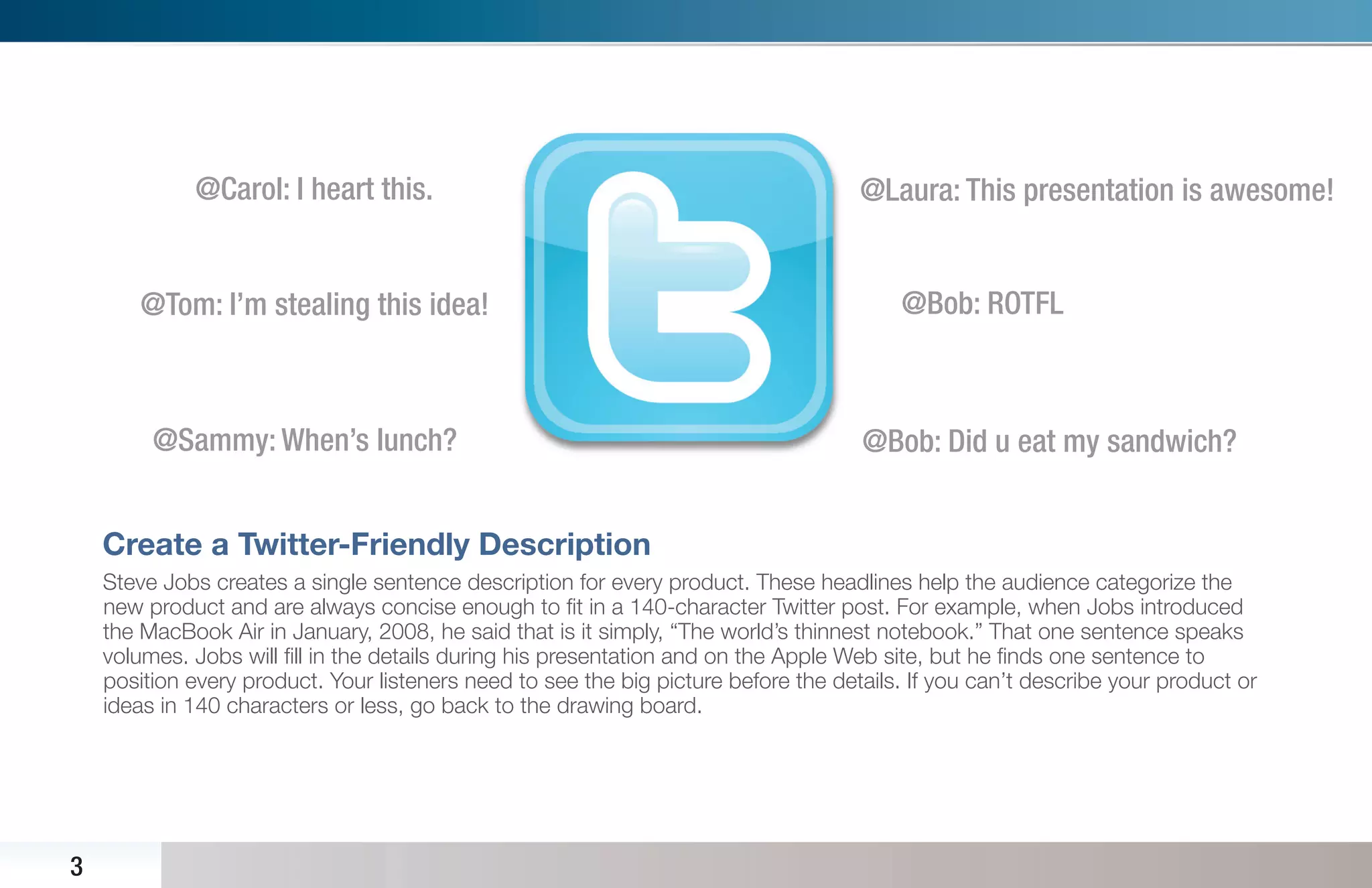 @Carol: I heart this.                                                   @Laura: This presentation is awesome!


        @Tom: I’m stealing this idea!                                                    @Bob: ROTFL



         @Sammy: When’s lunch?                                                       @Bob: Did u eat my sandwich?


    Create a Twitter-Friendly Description
    Steve Jobs creates a single sentence description for every product. These headlines help the audience categorize the
    new product and are always concise enough to ﬁt in a 140-character Twitter post. For example, when Jobs introduced
    the MacBook Air in January, 2008, he said that is it simply, “The world’s thinnest notebook.” That one sentence speaks
    volumes. Jobs will ﬁll in the details during his presentation and on the Apple Web site, but he ﬁnds one sentence to
    position every product. Your listeners need to see the big picture before the details. If you can’t describe your product or
    ideas in 140 characters or less, go back to the drawing board.




3
 