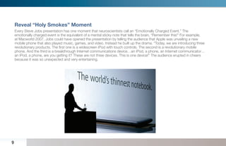 Reveal “Holy Smokes” Moment
    Every Steve Jobs presentation has one moment that neuroscientists call an “Emotionally Charged Event.” The
    emotionally charged event is the equivalent of a mental sticky note that tells the brain, “Remember this!” For example,
    at Macworld 2007, Jobs could have opened the presentation by telling the audience that Apple was unveiling a new
    mobile phone that also played music, games, and video. Instead he built up the drama. “Today, we are introducing three
    revolutionary products. The ﬁrst one is a widescreen iPod with touch controls. The second is a revolutionary mobile
    phone. And the third is a breakthrough Internet communications device…an iPod, a phone, an Internet communicator…
    an iPod, a phone, are you getting it? These are not three devices. This is one device!” The audience erupted in cheers
    because it was so unexpected and very entertaining.




9
 
