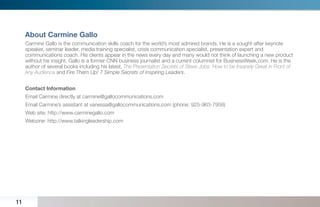About Carmine Gallo
     Carmine Gallo is the communication skills coach for the world’s most admired brands. He is a sought-after keynote
     speaker, seminar leader, media training specialist, crisis communication specialist, presentation expert and
     communications coach. His clients appear in the news every day and many would not think of launching a new product
     without his insight. Gallo is a former CNN business journalist and a current columnist for BusinessWeek.com. He is the
     author of several books including his latest, The Presentation Secrets of Steve Jobs: How to be Insanely Great in Front of
     Any Audience and Fire Them Up! 7 Simple Secrets of Inspiring Leaders.


     Contact Information
     Email Carmine directly at carmine@gallocommunications.com
     Email Carmine’s assistant at vanessa@gallocommunications.com (phone: 925-963-7958)
     Web site: http://www.carminegallo.com
     Webzine: http://www.talkingleadership.com




11
 