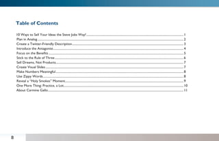 Table of Contents

    10 Ways to Sell Your Ideas the Steve Jobs Way! ............................................................................................................................ 1
    Plan in Analog .......................................................................................................................................................................................... 2
    Create a Twitter-Friendly Description .............................................................................................................................................. 3
    Introduce the Antagonist ...................................................................................................................................................................... 4
    Focus on the Beneﬁts ............................................................................................................................................................................ 5
    Stick to the Rule of Three .................................................................................................................................................................... 6
    Sell Dreams, Not Products................................................................................................................................................................... 7
    Create Visual Slides ................................................................................................................................................................................ 7
    Make Numbers Meaningful ................................................................................................................................................................... 8
    Use Zippy Words ................................................................................................................................................................................... 8
    Reveal a “Holy Smokes” Moment ....................................................................................................................................................... 9
    One More Thing: Practice, a Lot......................................................................................................................................................... 10
    About Carmine Gallo............................................................................................................................................................................. 11




B
 