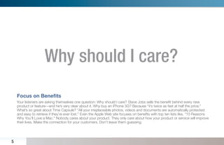 Why should I care?
    Focus on Beneﬁts
    Your listeners are asking themselves one question: Why should I care? Steve Jobs sells the beneﬁt behind every new
    product or feature—and he’s very clear about it. Why buy an iPhone 3G? Because “it’s twice as fast at half the price.”
    What’s so great about Time Capsule? “All your irreplaceable photos, videos and documents are automatically protected
    and easy to retrieve if they’re ever lost.” Even the Apple Web site focuses on beneﬁts with top ten lists like, “10 Reasons
    Why You’ll Love a Mac.” Nobody cares about your product. They only care about how your product or service will improve
    their lives. Make the connection for your customers. Don’t leave them guessing.




5
 