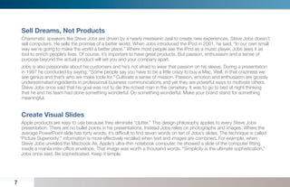 Sell Dreams, Not Products
    Charismatic speakers like Steve Jobs are driven by a nearly messianic zeal to create new experiences. Steve Jobs doesn’t
    sell computers. He sells the promise of a better world. When Jobs introduced the iPod in 2001, he said, “In our own small
    way we’re going to make the world a better place.” Where most people see the iPod as a music player, Jobs sees it as
    tool to enrich people’s lives. Of course, it’s important to have great products. But passion, enthusiasm and a sense of
    purpose beyond the actual product will set you and your company apart.
    Jobs is also passionate about his customers and he’s not afraid to wear that passion on his sleeve. During a presentation
    in 1997 he concluded by saying, “Some people say you have to be a little crazy to buy a Mac. Well, in that craziness we
    see genius and that’s who we make tools for.” Cultivate a sense of mission. Passion, emotion and enthusiasm are grossly
    underestimated ingredients in professional business communications and yet they are powerful ways to motivate others.
    Steve Jobs once said that his goal was not to die the richest man in the cemetery. It was to go to bed at night thinking
    that he and his team had done something wonderful. Do something wonderful. Make your brand stand for something
    meaningful.


    Create Visual Slides
     Apple products are easy to use because they eliminate “clutter.” This design philosophy applies to every Steve Jobs
     presentation. There are no bullet points in his presentations. Instead Jobs relies on photographs and images. Where the
     average PowerPoint slide has forty words, it’s difﬁcult to ﬁnd seven words on ten of Jobs’s slides. The technique is called
    “Picture Superiority:” information is more effectively recalled when text and images are combined. For example, when
     Steve Jobs unveiled the Macbook Air, Apple’s ultra-thin notebook computer, he showed a slide of the computer ﬁtting
     inside a manila inter-ofﬁce envelope. That image was worth a thousand words. “Simplicity is the ultimate sophistication,”
     Jobs once said. Be sophisticated. Keep it simple.




7
 