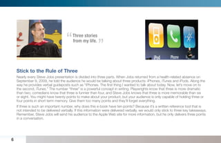 “   Three stories
                                                          “
                                         from my life.




    Stick to the Rule of Three
    Nearly every Steve Jobs presentation is divided into three parts. When Jobs returned from a health-related absence on
    September 9, 2009, he told the audience he would be talking about three products: iPhones, iTunes and iPods. Along the
    way he provides verbal guideposts such as “iPhones. The ﬁrst thing I wanted to talk about today. Now, let’s move on to
    the second, iTunes.” The number “three” is a powerful concept in writing. Playwrights know that three is more dramatic
    than two; comedians know that three is funnier than four, and Steve Jobs knows that three is more memorable than six
    or eight. You might have twenty points to make about your product, but your audience is only capable of holding three or
    four points in short term memory. Give them too many points and they’ll forget everything.
    If three is such an important number, why does this e-book have ten points? Because it’s a written reference tool that is
    not intended to be delivered verbally. If this information were delivered verbally, we would only stick to three key takeaways.
    Remember, Steve Jobs will send his audience to the Apple Web site for more information, but he only delivers three points
    in a conversation.




6
 