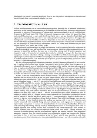 Subsequently, the research endeavour would then focus on how the practices and experiences of teachers and
learners in each of the countries was developing over time.
2. TRAINING NEEDS ANALYSIS
Training needs assessment can be considered an ongoing process, gathering data to determine what training
needs exist, so that training programmes can be developed to help an individual, institution, or organisation
accomplish its objectives. The importance of training needs assessment and analysis is well established (see,
for example, the United States (US) Office of Personnel Management, n.d.), where it is argued that these
needs should be concerned as much with identifying what is known and are strengths of individuals and
organisations, as much as what is not known and can be gained from training interventions. It is argued that
training needs assessment should be considered in the context in which it is set; the context determines not
only a width of what might be considered as fundamental needs, but also the values that are ascribed to these
and how they might be used or deployed (and national contexts had already been identified as a part of the
previous research focus, Passey and Zozimo, 2014a).
Training needs analysis can serve as a basis for evaluating the effectiveness of a training programme as
well as determining the costs and benefits of the same programme. Indeed, a training needs analysis can be
important in identifying problems that may not be solved by training itself. If policies, practices and
procedures need to be corrected or adjusted, this is clearly potentially a concern for those in senior
management positions, rather than it being a training concern (Brown, 2002). It was recognised that this
aspect might be particularly relevant when considering the outcomes of a needs assessment survey conducted
in the four different countries (with their own specific policies, practices and procedures, as indicated in the
initial MLEARN research report).
For this training needs analysis, two target groups were involved: 1) trainers and partners in each country;
and 2) teachers to be involved in the training. Four countries were involved, where there were known to be
substantial differences in terms of handheld devices’ acceptance within teaching practices, and resources in
place to implement mobile learning initiatives and other activities. The survey was devised using findings
from the previous background report (Passey and Zozimo, 2014a). Two forms of a questionnaire were
developed to gather details, one for partners and trainers and one for teachers. Findings were reported at both
an overall and individual country levels, for teachers and for trainers (Passey and Zozimo, 2014b).
In total, 27 teachers responded from across the four countries. The age range taught was 4 to 19 years,
with most teaching across the 6 to 14 year age range. Subjects taught were wide, but most taught either all
subjects or science and technology. There were 21 teachers out of the 27 who reported they had learners with
special educational needs, 11 out of 27 who reported they had learners with communication needs in their
classes, and 22 out of 27 who reported they had classes with special support teachers. Prior use of digital
technologies for teaching was high, 25 out of 27 reporting this, with main prior digital technologies used for
teaching being personal computers (PCs), laptops, internet, robots, and interactive whiteboards. Handheld
devices used previously in teaching were lower, with 9 out of 27 reporting their main prior handheld devices
used for teaching being iPads, tablets, and laptops. Prior use of digital technologies by learners for learning
purposes was quite high, with 20 out of 27 teachers indicating main prior digital technologies used by
learners for learning being PCs, laptops, internet, robots, and interactive whiteboards. Prior handheld devices
used by learners for learning was lower, with 6 out of 27 reporting main prior handheld devices used by
learners for learning being smartphones, iPods, Android devices, iPads, tablets, and laptops. Many teachers
knew of benefits of using handheld devices for teaching and learning, with 16 out of 27 indicating main
benefits concerned with handhelds being enhanced attractiveness and engagement for learners, and
improving the management of courses. Fewer teachers knew of issues arising when handheld devices are
used in teaching and learning, with 11 out of 27 identifying main issues as technological. Main forms of
support requested from training sessions were technological and content knowledge. Main features or
benefits requested from the training were enhanced focus gained from mobile ‘learning moments’, the
provision of constant alertness, and the use of authentic teaching and learning materials. Main pedagogical
approaches requested from the training sessions were collaborative, situated and constructivist. Existing
knowledge of Apps or software were mainly ‘a few’ or ‘none’, with 38 items identified in total. Main
practices requested from training sessions were capturing and using imagery and video, research, and pupils
 