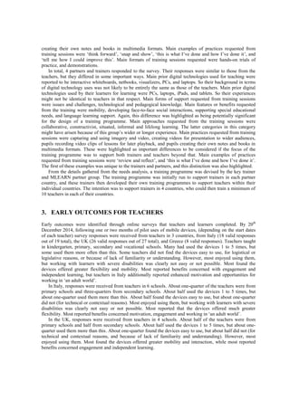 creating their own notes and books in multimedia formats. Main examples of practices requested from
training sessions were ‘think forward’, ‘snap and show’, ‘this is what I’ve done and how I’ve done it’, and
‘tell me how I could improve this’. Main formats of training sessions requested were hands-on trials of
practice, and demonstrations.
In total, 4 partners and trainers responded to the survey. Their responses were similar to those from the
teachers, but they differed in some important ways. Main prior digital technologies used for teaching were
reported to be interactive whiteboards, netbooks, visualizers, PCs, and laptops. So their background in terms
of digital technology uses was not likely to be entirely the same as those of the teachers. Main prior digital
technologies used by their learners for learning were PCs, laptops, iPads, and tablets. So their experiences
might not be identical to teachers in that respect. Main forms of support requested from training sessions
were issues and challenges, technological and pedagogical knowledge. Main features or benefits requested
from the training were mobility, developing face-to-face social interactions, supporting special educational
needs, and language learning support. Again, this difference was highlighted as being potentially significant
for the design of a training programme. Main approaches requested from the training sessions were
collaborative, constructivist, situated, informal and lifelong learning. The latter categories in this category
might have arisen because of this group’s wider or longer experience. Main practices requested from training
sessions were capturing and using imagery and video, creating videos for presentation to wider audiences,
pupils recording video clips of lessons for later playback, and pupils creating their own notes and books in
multimedia formats. These were highlighted as important differences to be considered if the focus of the
training programme was to support both trainers and teachers beyond that. Main examples of practices
requested from training sessions were ‘review and reflect’, and ‘this is what I’ve done and how I’ve done it’.
The first of these examples was unique to the trainers and partners, and this distinction was also highlighted.
From the details gathered from the needs analysis, a training programme was devised by the key trainer
and MLEARN partner group. The training programme was initially run to support trainers in each partner
country, and these trainers then developed their own training programmes to support teachers within their
individual countries. The intention was to support trainers in 4 countries, who could then train a minimum of
10 teachers in each of their countries.
3. EARLY OUTCOMES FOR TEACHERS
Early outcomes were identified through online surveys that teachers and learners completed. By 20th
December 2014, following one or two months of pilot uses of mobile devices, (depending on the start dates
of each teacher) survey responses were received from teachers in 3 countries, from Italy (18 valid responses
out of 19 total), the UK (26 valid responses out of 27 total), and Greece (8 valid responses). Teachers taught
in kindergarten, primary, secondary and vocational schools. Many had used the devices 1 to 5 times, but
some used them more often than this. Some teachers did not find the devices easy to use, for logistical or
legislative reasons, or because of lack of familiarity or understanding. However, most enjoyed using them,
but working with learners with severe disabilities was clearly not easy or not possible. Most found the
devices offered greater flexibility and mobility. Most reported benefits concerned with engagement and
independent learning, but teachers in Italy additionally reported enhanced motivation and opportunities for
working in ‘an adult world’.
In Italy, responses were received from teachers in 6 schools. About one-quarter of the teachers were from
primary schools and three-quarters from secondary schools. About half used the devices 1 to 5 times, but
about one-quarter used them more than this. About half found the devices easy to use, but about one-quarter
did not (for technical or contextual reasons). Most enjoyed using them, but working with learners with severe
disabilities was clearly not easy or not possible. Most reported that the devices offered much greater
flexibility. Most reported benefits concerned motivation, engagement and working in ‘an adult world’.
In the UK, responses were received from teachers in 4 schools. About half of the teachers were from
primary schools and half from secondary schools. About half used the devices 1 to 5 times, but about one-
quarter used them more than this. About one-quarter found the devices easy to use, but about half did not (for
technical and contextual reasons, and because of lack of familiarity and understanding). However, most
enjoyed using them. Most found the devices offered greater mobility and interaction, while most reported
benefits concerned engagement and independent learning.
 