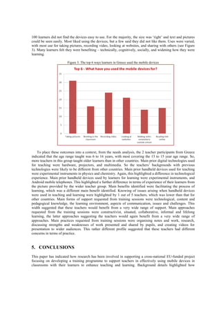 100 learners did not find the devices easy to use. For the majority, the size was ‘right’ and text and pictures
could be seen easily. Most liked using the devices, but a few said they did not like them. Uses were varied,
with most use for taking pictures, recording video, looking at websites, and sharing with others (see Figure
3). Many learners felt they were benefiting – technically, cognitively, socially, and widening how they were
learning.
Figure 3. The top 6 ways learners in Greece used the mobile devices
To place these outcomes into a context, from the needs analysis, the 2 teacher participants from Greece
indicated that the age range taught was 6 to 16 years, with most covering the 13 to 15 year age range. So,
more teachers in this group taught older learners than in other countries. Main prior digital technologies used
for teaching were hardware, projectors, and multimedia. So the teachers’ backgrounds with previous
technologies were likely to be different from other countries. Main prior handheld devices used for teaching
were experimental instruments in physics and chemistry. Again, this highlighted a difference in technological
experience. Main prior handheld devices used by learners for learning were experimental instruments, and
Android mobile telephones. This highlighted a further difference in terms of experience of their learners from
the picture provided by the wider teacher group. Main benefits identified were facilitating the process of
learning, which was a different main benefit identified. Knowing of issues arising when handheld devices
were used in teaching and learning were highlighted by 1 out of 5 teachers, which was lower than that for
other countries. Main forms of support requested from training sessions were technological, content and
pedagogical knowledge, the learning environment, aspects of communication, issues and challenges. This
width suggested that these teachers would benefit from a very wide range of support. Main approaches
requested from the training sessions were constructivist, situated, collaborative, informal and lifelong
learning, the latter approaches suggesting the teachers would again benefit from a very wide range of
approaches. Main practices requested from training sessions were organising notes and work, research,
discussing strengths and weaknesses of work presented and shared by pupils, and creating videos for
presentation to wider audiences. This rather different profile suggested that these teachers had different
concerns in terms of practice.
5. CONCLUSIONS
This paper has indicated how research has been involved in supporting a cross-national EU-funded project
focusing on developing a training programme to support teachers in effectively using mobile devices in
classrooms with their learners to enhance teaching and learning. Background details highlighted how
 