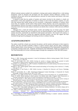 different national contexts needed to be considered; a training needs analysis indicated how a wide training
programme could be designed and developed, but that important national differences needed to be
considered; and an early survey has indicated positive outcomes for many teachers and learners, with some
important exceptions.
It should be noted that the number of teachers and trainers involved in this initiative is clearly not
representative of the entire population of teachers or trainers in each of the four partner countries. It is also
clear that national pilot teacher groups are not necessarily a representative population of teachers (from
across Italy, for example), and the needs of these teacher cohorts, therefore, may not be representative of a
wider population. However, the means to consider these issues further has been developed within the project;
it has been shown that the needs analysis instrument can identify these variations within and across different
populations.
Although from a small and selected trainer, teacher and (perhaps less so) learner group, the initial
research findings indicate that uses of mobile devices are being developed in many classrooms as well as
outside classrooms, and benefits are identified by both teachers and learners. The research will continue, to
identify in more detail how training has supported individual teachers, and how this support has been
translated through specific pedagogies and learning activities to enhance learning.
ACKNOWLEDGEMENT
The authors would like to thank most sincerely the partners, and the teachers and learners in their respective
schools, who have provided invaluable evidence to inform research reports and this paper: Fondazione
Mondo Digitale (Italy); Action Synergy S.A. (Greece); Bloemcampschool (The Netherlands); Hamstead Hall
Community Learning Centre (UK - England); and Kennisnet (The Netherlands). Thanks are extended also to
The Titan Partnership Ltd. for their continuing support through their management of the MLEARN project.
REFERENCES
Brown, J., 2002. Training needs assessment: A must for developing an effective training program. Public Personnel
Management, 31, 4, 569–578.
Dykes, G. and Knight, R.H., 2012. Mobile learning for teachers in Europe. Exploring the potential of mobile
technologies to support teachers and improve practice (teacher focus). UNESCO, Paris, France.
Economides, A.A. and Nikolaou, N., 2008. Evaluation of handheld devices for mobile learning. International Journal of
Engineering Education, 24, 1, 3-13.
Koshman, S., 2011. iSchool agenda: mobile context research and teaching. In Proceedings of the iConference 11. Seattle,
USA, pp. 211–216.
Kukulska-Hulme, A. and Traxler, J., 2005. Mobile Learning: A Handbook for Educators and Trainers. Routledge,
London.
Mishra, P. and Koehler, M. J., 2006. Technological Pedagogical Content Knowledge: A Framework for Teacher
Knowledge. Teachers College Record, 108, 6, 1017–1054.
Naismith, L., et al., (2004. Literature Review on Mobile Technologies and Learning (Report No. 11). Futurelab, Bristol.
Passey, D. (2010). Mobile learning in school contexts: Can teachers alone make it happen? IEEE Transactions on
Learning Technologies: Special issue on mobile and ubiquitous technologies for learning, 3, 1, 68-81.
Passey, D. and Zozimo, J., 2014. Mobile learning and information and communication technology teacher training in
MLEARN partner countries: Research Report - Work Package 4. Lancaster University, Lancaster.
Passey, D. and Zozimo, J., 2014. Research Report: A training needs analysis to support mobile learning and information
and communication technology teacher training in MLEARN partner countries. Lancaster University, Lancaster.
Shohel, M.M. and Power, T., 2010. Introducing mobile technology for enhancing teaching and learning in Bangladesh:
teacher perspectives. Open Learning: The Journal of Open and Distance Learning, 25, 3, 201–215.
Ting, Y.-L., 2013. Using mobile technologies to create interwoven learning interactions: An intuitive design and its
evaluation. Computers & Education, 60, 1, 1–13.
U.S. Office of Personnel Management (n.d.). Training and Development – Planning & Evluating: Training needs
assessment. Accessed at: http://www.opm.gov/policy-data-oversight/training-and-development/planning-
evaluating/#url=Training-Needs-Assessment. Retrieved: 26 April 2014.
Wu, J. and Zhang, Y., 2010. Examining potentialities of handheld technology in students’ academic attainments.
Educational Media International, 47, 1, 57–67.
 