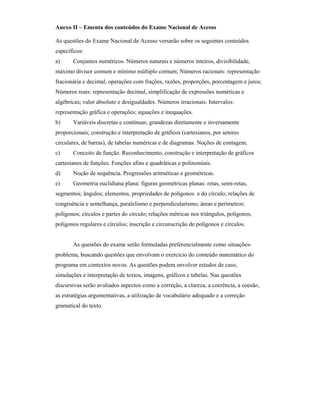 Anexo II – Ementa dos conteúdos do Exame Nacional de Acesso
As questões do Exame Nacional de Acesso versarão sobre os seguintes conteúdos
específicos:
a) Conjuntos numéricos. Números naturais e números inteiros, divisibilidade,
máximo divisor comum e mínimo múltiplo comum; Números racionais: representação
fracionária e decimal, operações com frações, razões, proporções, porcentagem e juros;
Números reais: representação decimal, simplificação de expressões numéricas e
algébricas; valor absoluto e desigualdades. Números irracionais. Intervalos:
representação gráfica e operações; equações e inequações.
b) Variáveis discretas e contínuas; grandezas diretamente e inversamente
proporcionais; construção e interpretação de gráficos (cartesianos, por setores
circulares, de barras), de tabelas numéricas e de diagramas. Noções de contagem.
c) Conceito de função. Reconhecimento, construção e interpretação de gráficos
cartesianos de funções. Funções afins e quadráticas e polinomiais.
d) Noção de sequência. Progressões aritméticas e geométricas.
e) Geometria euclidiana plana: figuras geométricas planas: retas, semi-retas,
segmentos; ângulos; elementos, propriedades de polígonos e do círculo; relações de
congruência e semelhança, paralelismo e perpendicularismo; áreas e perímetros:
polígonos; círculos e partes do círculo; relações métricas nos triângulos, polígonos,
polígonos regulares e círculos; inscrição e circunscrição de polígonos e círculos.
As questões do exame serão formuladas preferencialmente como situações-
problema, buscando questões que envolvam o exercício do conteúdo matemático do
programa em contextos novos. As questões podem envolver estudos de caso,
simulações e interpretação de textos, imagens, gráficos e tabelas. Nas questões
discursivas serão avaliados aspectos como a correção, a clareza, a coerência, a coesão,
as estratégias argumentativas, a utilização de vocabulário adequado e a correção
gramatical do texto.
 