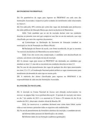 DO INGRESSO NO PROFMAT.
2.1. Os quantitativos de vagas para ingresso no PROFMAT em cada uma das
Instituições Associadas e respectivos polos (cidades) de atendimento estão relacionados
no Anexo I.
2.2. Em cada polo, 80% (oitenta por cento) das vagas são destinadas para professores
das redes públicas da Educação Básica que atuem na docência de Matemática.
2.2.1. Todo candidato que no ato da inscrição declare estar nas condições
descritas no presente item terá que comprovar esse fato no ato da matrícula, caso seja
classificado, por meio dos seguintes documentos:
a) Contracheque ou Declaração da Secretaria de Educação (estadual ou
municipal) ou Ato de Nomeação (no Diário Oficial);
b) Declaração do Diretor da escola, com firma reconhecida, de que se encontra
"no exercício da docência de Matemática no ensino básico".
2.2.2. Caso não ocorra esta comprovação, o candidato será desclassificado do
certame, sem direito a devolução da taxa de inscrição.
2.3. As demais vagas para acesso ao PROFMAT são destinadas aos candidatos que
atendam ao item 1.5, mas não se encontrem nas condições descritas no item 2.2.
2.4. No caso de não preenchimento das vagas de qualquer dos dois tipos mencionados
nos itens 2.2 e 2.3, a Coordenação Nacional poderá atribuir as vagas remanescentes para
atendimento da demanda do outro tipo no mesmo polo.
2.5. A matrícula dos alunos classificados para ingresso no PROFMAT é da
responsabilidade de cada uma das Instituições Associadas.
DA INSCRIÇÃO NO EXAME.
3.1. A inscrição no Exame Nacional de Acesso será efetuada exclusivamente via
internet, na página http://www.profmat-sbm.org.br/. O período de inscrição terá início
no dia 7 de outubro de 2011 e se encerrará às 23 horas e 59 minutos do dia 26 de
outubro de 2011, observado o horário oficial de Brasília, DF.
3.1.1. Ao inscrever-se, o candidato declarará estar ciente deste Edital, aceitar
todas as suas normas e preencher todos os requisitos nele estabelecidos.
3.2. No ato do preenchimento do formulário eletrônico de inscrição, o candidato deverá:
a) Informar dados pessoais de identificação e de contato;
b) Informar dados da sua formação acadêmica (graduação);
 