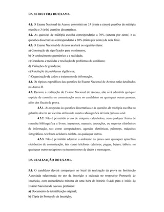DA ESTRUTURA DO EXAME.
4.1. O Exame Nacional de Acesso consistirá em 35 (trinta e cinco) questões de múltipla
escolha e 3 (três) questões dissertativas.
4.2. As questões de múltipla escolha corresponderão a 70% (setenta por cento) e as
questões dissertativas corresponderão a 30% (trinta por cento) da nota final.
4.3. O Exame Nacional de Acesso avaliará os seguintes itens:
a) Construção de significados para os números;
b) O conhecimento geométrico e a realidade;
c) Grandezas e medidas e resolução de problemas do cotidiano;
d) Variações de grandezas;
e) Resolução de problemas algébricos;
f) Organização de dados e tratamento da informação.
4.4. Os tópicos específicos das questões do Exame Nacional de Acesso estão detalhados
no Anexo II.
4.5. Durante a realização do Exame Nacional de Acesso, não será admitida qualquer
espécie de consulta ou comunicação entre os candidatos ou quaisquer outras pessoas,
além dos fiscais da prova.
4.5.1. As respostas às questões dissertativas e às questões de múltipla escolha no
gabarito devem ser escritas utilizando caneta esferográfica de tinta preta ou azul.
4.5.2. Não é permitido o uso de máquina calculadora, nem qualquer forma de
consulta bibliográfica a livros, impressos, manuais, anotações, ou suportes eletrônicos
de informação, tais como computadores, agendas eletrônicas, palmtops, máquinas
fotográficas, telefones celulares, tablets, ou quaisquer outros.
4.5.3. Não é permitido adentrar o ambiente da prova com quaisquer aparelhos
eletrônicos de comunicação, tais como telefones celulares, pagers, bipers, tablets, ou
quaisquer outros receptores ou transmissores de dados e mensagens.
DA REALIZAÇÃO DO EXAME.
5.1. O candidato deverá comparecer ao local de realização da prova na Instituição
Associada selecionada no ato da inscrição e indicada no respectivo Protocolo de
Inscrição, com antecedência mínima de uma hora do horário fixado para o início do
Exame Nacional de Acesso, portando:
a) Documento de identificação original;
b) Cópia do Protocolo de Inscrição;
 