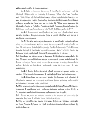 c) Caneta esferográfica de tinta preta ou azul.
5.1.1. Serão aceitos como documento de identificação: carteira ou cédula de
identidade (RG) expedida por Secretarias de Segurança Pública, pelas Forças Armadas,
pela Polícia Militar, pela Polícia Federal ou pelo Ministério das Relações Exteriores, no
caso de estrangeiros; registro funcional ou documento de identificação fornecida por
ordem ou conselho de classe que, por Lei, tenha Fé Pública como documento de
identidade; Carteira de Trabalho e Previdência Social; Passaporte; Carteira Nacional de
Habilitação com fotografia, na forma da Lei nº 9.503, de 23 de setembro de 1997.
5.1.2. O documento de identificação deverá estar com validade vigente e em
perfeitas condições de conservação, de forma a permitir identificar com clareza o
candidato e a sua assinatura.
5.1.3. Não serão aceitos como documentos de identificação: protocolos, cópias
ainda que autenticadas, nem quaisquer outros documentos que não estejam listados no
item 5.1.1, tais como: Certidão de Nascimento; Certidão de Casamento; Título Eleitoral;
Carteira Nacional de Habilitação em modelo anterior à Lei nº 9.503/97; Carteira de
Estudante; crachá ou identidade funcional de natureza pública ou privada.
5.2. O candidato que não apresentar o documento de identificação, nas condições do
item 5.1, estará impossibilitado de adentrar o ambiente da prova e será eliminado do
Exame Nacional de Acesso, exceto no caso de apresentação de registro de ocorrência
policial (Boletim de Ocorrência) confirmando perda, furto, ou roubo de seus
documentos.
5.2.1. O Boletim de Ocorrência terá validade somente se tiver sido emitido, no
máximo, 90 (noventa dias) antes da data de realização do Exame Nacional de Acesso.
5.2.2. O candidato que apresentar Boletim de Ocorrência será submetido à
identificação especial, que compreende a coleta de dados e assinatura em formulário
próprio, e fará a prova em caráter condicional.
5.3. Não haverá, sob hipótese alguma, segunda chamada do Exame Nacional de Acesso.
A ausência do candidato no local e no horário indicados, conforme os itens 1.3, 1.4 e
5.1, acarretará sua eliminação automática, qualquer que seja a alegação,.
5.4. Não será permitido ao candidato ausentar-se do ambiente da prova antes de
decorridas duas horas do início do Exame Nacional de Acesso.
5.5. Não haverá, sob hipótese alguma, prorrogação do tempo previsto para a aplicação
do Exame Nacional de Acesso em virtude de afastamento autorizado do candidato do
ambiente da prova.
 