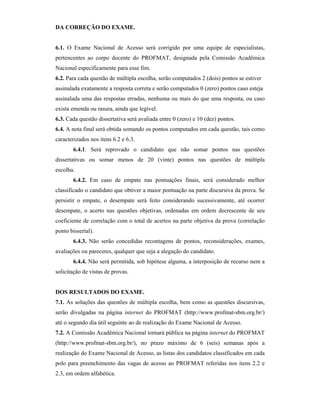 DA CORREÇÃO DO EXAME.
6.1. O Exame Nacional de Acesso será corrigido por uma equipe de especialistas,
pertencentes ao corpo docente do PROFMAT, designada pela Comissão Acadêmica
Nacional especificamente para esse fim.
6.2. Para cada questão de múltipla escolha, serão computados 2 (dois) pontos se estiver
assinalada exatamente a resposta correta e serão computados 0 (zero) pontos caso esteja
assinalada uma das respostas erradas, nenhuma ou mais do que uma resposta, ou caso
exista emenda ou rasura, ainda que legível.
6.3. Cada questão dissertativa será avaliada entre 0 (zero) e 10 (dez) pontos.
6.4. A nota final será obtida somando os pontos computados em cada questão, tais como
caracterizados nos itens 6.2 e 6.3.
6.4.1. Será reprovado o candidato que não somar pontos nas questões
dissertativas ou somar menos de 20 (vinte) pontos nas questões de múltipla
escolha.
6.4.2. Em caso de empate nas pontuações finais, será considerado melhor
classificado o candidato que obtiver a maior pontuação na parte discursiva da prova. Se
persistir o empate, o desempate será feito considerando sucessivamente, até ocorrer
desempate, o acerto nas questões objetivas, ordenadas em ordem decrescente de seu
coeficiente de correlação com o total de acertos na parte objetiva da prova (correlação
ponto bisserial).
6.4.3. Não serão concedidas recontagens de pontos, reconsiderações, exames,
avaliações ou pareceres, qualquer que seja a alegação do candidato.
6.4.4. Não será permitida, sob hipótese alguma, a interposição de recurso nem a
solicitação de vistas de provas.
DOS RESULTADOS DO EXAME.
7.1. As soluções das questões de múltipla escolha, bem como as questões discursivas,
serão divulgadas na página internet do PROFMAT (http://www.profmat-sbm.org.br/)
até o segundo dia útil seguinte ao de realização do Exame Nacional de Acesso.
7.2. A Comissão Acadêmica Nacional tornará pública na página internet do PROFMAT
(http://www.profmat-sbm.org.br/), no prazo máximo de 6 (seis) semanas após a
realização do Exame Nacional de Acesso, as listas dos candidatos classificados em cada
polo para preenchimento das vagas de acesso ao PROFMAT referidas nos itens 2.2 e
2.3, em ordem alfabética.
 
