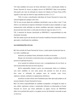 7.3. Cada candidato terá acesso de forma individual à nota e classificação obtidas no
Exame Nacional de Acesso na página internet do PROFMAT (http://www.profmat-
sbm.org.br/) por meio da utilização do número do Cadastro de Pessoa Física (CPF),
segundo os dois tipos de oferta de vagas referidos nos itens 2.2 e 2.3.
7.3.1. As notas e classificações individuais do Exame Nacional de Acesso não
serão divulgadas por qualquer outro meio.
7.4. No caso em que algum dos candidatos classificados a que se refere o item 7.2 não
efetive a sua matrícula na respectiva Instituição Associada no prazo estipulado, as vagas
remanescentes serão atribuídas aos demais candidatos aprovados, respeitada a ordem
decrescente das notas totais e os dois tipos de oferta de vagas nos itens 2.2 e 2.3.
7.5. A matrícula do discente classificado no PROFMAT é responsabilidade de cada
Instituição Associada.
7.6. Não caberá recurso das decisões da Comissão Acadêmica Nacional relativamente à
aprovação e classificação dos candidatos.
DAS DISPOSIÇÕES FINAIS.
8.1. Será excluído do Exame Nacional de Acesso, e estará sujeito às penas previstas na
Lei, todo o candidato que:
a) prestar, por qualquer forma, declaração inverídica ou incorreta;
b) agir com incorreção ou descortesia para com qualquer candidato ou fiscal do
processo de aplicação da prova;
c) se ausentar do ambiente da prova sem o acompanhamento de um fiscal, ou
antes de decorridas duas horas do início da prova;
d) for surpreendido, durante a prova, em comunicação, direta ou à distância,
com outro candidato ou com outra pessoa não presente no local de prova,
bem como se utilizando de qualquer meio de consulta como livros,
impressos, manuais, anotações ou equipamentos eletrônicos;
e) utilizar ou tentar utilizar meio fraudulento para obter aprovação própria ou de
terceiros durante o Exame Nacional de Acesso.
8.2. É de inteira responsabilidade do candidato acompanhar a divulgação de todos os
atos, editais, regimentos, normas e comunicados referentes ou relacionados ao Exame
Nacional de Acesso que forem publicados na página internet do PROFMAT
(http://www.profmat-sbm.org.br/) e na página internet da Instituição Associada na qual
se inscreveu.
 