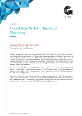 GoodData Platform Technical
Overview
July 2016
Going Beyond the Data
“Analytics for the Masses”
Business Intelligence 1.0 focused on generating reports and graphs. BI 2.0 focused on analytics
(trending, predictive, comparative, etc.). As we begin the third generation of business intelligence, it’s
time to reflect on whether the promise of BI has been generally achieved. For certain it has enabled
analysts, data scientists, and those that support the C-Suite to have greater visibility into the past,
present, and future. However these benefits have largely been limited to the “analytically elite,” and
while the benefits have been material to them, only a very small subset of users have been able to
leverage them in their workflows.
The time has come for businesses and industries across the globe to embrace the democratization of
analytics and empower a much larger population of “mortal” business users, - the store manager, the
procurement manager, the line manager, and so many more where commerce and business occurs.
This is Business Intelligence 3.0.
This vision extends far beyond using analytics to reduce operational costs inside the organization.
No business exists in isolation - each strives as a part of a larger B2B network of customers, partners
and shared stakeholders. Each member of this business network should be able to leverage insightful
analytics to drive greater revenue, profits, efficiency, quality, agility, and more.
© 2016 GoodData Corporation. All rights reserved. 1
 