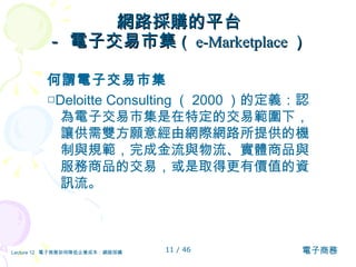 網路採購的平台 － 電子交易市集 （ e-Marketplace ）   何謂電子交易市集 □ Deloitte Consulting （ 2000 ）的定義：認為電子交易市集是在特定的交易範圍下，讓供需雙方願意經由網際網路所提供的機制與規範，完成金流與物流、實體商品與服務商品的交易，或是取得更有價值的資訊流。 