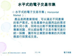 水平式的電子交易市集 ☆ 水平式的電子交易市集 （ Horizontal Market ）： 產品是跨產業領域，可以滿足不同產業的客戶需求。在各產業中此類用品的需求都大同小異，同時也比較不需要個別產業專業知識，所以經由電子交易市集可進行統一採購，讓所有企業對非專業的共同業務進行採買或交易。 