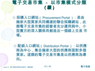 電子交易市集  -  以市集模式分類  ( 續 ) ☆ 採購入口網站 （ Procurement Portal ）： 是由幾家大型買家共同構建的聯合採購網站，此類電子交易市集的經營者充分運用與中、小型賣方的深入關係而創造出一個線上交易 市場。  ☆ 配銷入口網站 （ Distribution Portal ）： 以供應商為中心，集合幾家大型的供應商面對多個買家。這類的電子交易市集是以供應商為導向。 