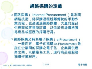 網路採購的定義 □ 網路採購（ Internet Procurement ）是利用網路技術，將採購過程脫離傳統的手動作業流程，也是透過網路媒體，大量向産品供應商或零售商訂購，以低於市場價格獲得産品或服務的採購行爲。 □ 網路採購又稱為電子採購 （ e-Procurement ） ，一般而言，電子化採購 (e-Procurement) 是指在企業間的採購之電子化，企業與供應商之間，以網路為工具，進行商品或服務採購作業程序。  