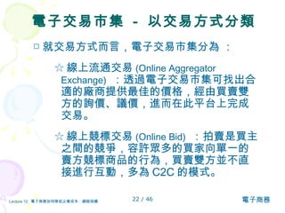 電子交易市集  -  以交易方式分類 □ 就交易方式而言，電子交易市集分為  ：  ☆ 線上流通交易 (Online Aggregator Exchange)   ：透過電子交易市集可找出合適的廠商提供最佳的價格，經由買賣雙方的詢價、議價，進而在此平台上完成交易。 ☆ 線上競標交易 (Online Bid)   ：拍賣是買主之間的競爭，容許眾多的買家向單一的賣方競標商品的行為，買賣雙方並不直接進行互動，多為 C2C 的模式。 