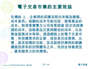 電子交易市集的主要效益 在傳統 上，企業間的採購流程向來極為複雜、成本高昂。相關的成本可能包括：搜尋產品的成本、取得買賣雙方公司背景與資 訊交流與溝通的成本、追蹤產品交貨與驗收的成本，以及售後服務成本等等。透過網路上的電子交易市集，有採購需求的企業，很容易完成搜尋、比價，甚至殺價的功能，並且能將供應商的範圍擴展到原有的封閉體系之外，找到全球最便宜、最具競爭力的供應商。  
