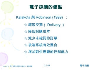 電子採購的優點  Kalakota 與 Robinson (1999)  ：  ☆ 縮短交期（ Delivery ） ☆ 降低採購成本 ☆ 減少未確認的訂單 ☆ 後端系統有效整合 ☆ 增加對供應鏈的控制能力 