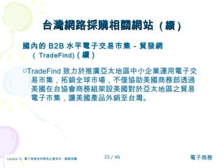 台灣網路採購相關網站  ( 續 )   國內的 B2B 水平電子交易市集－貿發網 （ TradeFind)  ( 續 ) □ TradeFind 致力於推廣亞太地區中小企業運用電子交易市集，拓銷全球市場，不僅協助 美國商務部 透過 美國在台協會 商務組 架設 美國對於亞太地區之貿易電子市集 ， 讓 美國產品外銷至台灣 。 