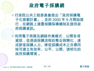 政府電子採購網 □ 行政院公共工程委員會提出「政府採購電子化推動計畫」，並於 2000 年 9 月開始推行 ， 在網路上建置相關採構機制及提供政府採購資訊。 □ 利用電子商務及網路作業模式，公開各項資訊，並透過採購流程的整合與簡化，達成節省採購人力、降低採購成本之目標同時可建立有效率、公平、公開、透明化的政府採購環境 。 