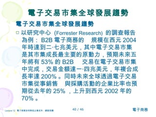 電子交易市集全球發展趨勢 電子交易市集全球發展趨勢 □ 以研究中心  ( Forrester Research)  的調查報告為例： B2B 電子商務的  規模在西元 2004 年時達到二‧七兆美元，其中電子交易市集  是其市集成長最主要的原動力，預期未來五年將有 53% 的 B2B  交易在電子交易市集中完成，交易金額達一‧四兆美元，年複合成長率達 200% 。同時未來全球透過電子交易市集從事銷售  與採購活動的企業比率也預期從去年的 25% ，上升到西元 2002 年的 70% 。  