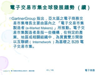 電子交易市集全球發展趨勢  ( 續 ) □ GartnerGroup 指出，亞太區之電子商務交易市集增長主要由區內之 「電子交易市集製造者 (e-Market Makers) 」所推動。電子交易市集製造者是指一些機構，在特定的產業、地區或相關組織中，為買賣雙方開發以互聯網 （ Internetwork ） 為基礎之 B2B 電子交易市集。 