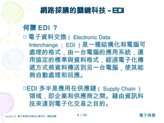 網路採購的關鍵科技 -EDI 何謂 EDI ？ □ 電子資料交換 （ Electronic Data Interchange ； EDI ） 是一種結構化和電腦可處理的格式，由一台電腦的應用系統，運用協定的標準與資料格式，經過電子化傳遞方式將資料傳送到另一台電腦，使其能夠自動處理和回應。 □ EDI 多半是應用在供應鏈 （ Supply Chain ） 領域，即企業和供應商之間。藉由資訊科技來達到電子化交易之目的。   
