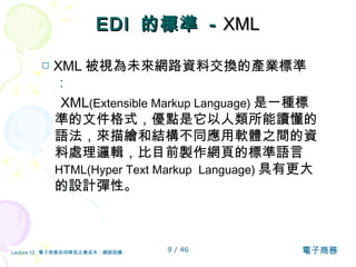 EDI  的標準  -  XML □  XML 被視為未來網路資料交換的產業標準 ： XML (Extensible Markup Language) 是一種標準的文件格式，優點是它以人類所能讀懂的語法，來描繪和結構不同應用軟體之間的資料處理邏輯，比目前製作網頁的標準語言  HTML(Hyper Text Markup  Language) 具有更大的設計彈性。  