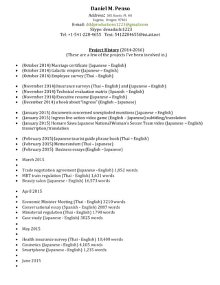 Daniel M. Penso
Address: 385 Rustic Pl. #8
Eugene, Oregon 97401
E-mail: dddproductions1223@gmail.com
Skype: denadachi1223
Tel: +1-541-228-4655 Text: 5412284655@txt.att.net
Project History (2014-2016)
(These are a few of the projects I’ve been involved in.)
 (October 2014) Marriage certificate (Japanese – English)
 (October 2014) Galactic empire (Japanese – English)
 (October 2014) Employee survey (Thai – English)
 (November 2014) Insurance surveys (Thai – English) and (Japanese – English)
 (November 2014) Technical evaluation matrix (Spanish – English)
 (November 2014) Executive resume (Japanese – English)
 (December 2014) a book about “Ingress” (English – Japanese)
 (January 2015) documents concerned unexploded munitions (Japanese – English)
 (January 2015) Ingress live-action video game (English – Japanese) subtitling/translation
 (January 2015) Homare Sawa Japanese National Woman’s Soccer Team video (Japanese – English)
transcription/translation
 (February 2015) Japanese tourist guide phrase book (Thai – English)
 (February 2015) Memorandum (Thai – Japanese)
 (February 2015) Business essays (English – Japanese)
 March 2015

 Trade negotiation agreement (Japanese - English) 1,852 words
 MRT train regulation (Thai - English) 1,631 words
 Beauty salon (Japanese - English) 16,573 words
 April 2015

 Economic Minister Meeting (Thai - English) 3210 words
 Conversational essay (Spanish - English) 2887 words
 Ministerial regulation (Thai - English) 1798 words
 Case study (Japanese - English) 3025 words

 May 2015

 Health insurance survey (Thai - English) 10,400 words
 Cosmetics (Japanese - English) 4,105 words
 Smartphone (Japanese - English) 1,235 words

 June 2015

 