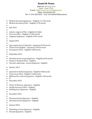 Daniel M. Penso
Address: 385 Rustic Pl. #8
Eugene, Oregon 97401
E-mail: dddproductions1223@gmail.com
Skype: denadachi1223
Tel: +1-541-228-4655 Text: 5412284655@txt.att.net
 Medical document (Japanese – English) 11,178 words
 Medical document (Thai – English) 1195 words

 July 2015

 Labour congress (Thai – English) 26 slides
 Oral care (Thai – English) 17,043 words
 Litigation (Japanese – English) 6707 words

 August 2015

 Liga espana/soccer (Spanish – Japanese) 9120 words
 Cheese farm (English – Japanese) 10,910 words
 Greenpeace (Thai – English) 1200 words

 September 2015

 Shiraishi tourist essays (Japanese - English) 4554 words
 Hotels in Thailand (Thai - English)
 Vascular endoscope - science (Japanese - English)
 October 2015

 Japonism in fashion (Japanese - English) 9180 words
 Scrub nurse (Thai - English) 4,200 words
 Billboard for concerts (Japanese - English) 1166 words
 D
 November 2015

 Power of Attorney (Japanese – English)
 Health insurance (Thai – English)
 Building lease (Japanese – English)

 December 2015

 Pharmaceuticals (Japanese – English)
 Shiraishi tourism (Japanese – English)

 January 2016

 Marketing surveys (Japanese – English)
 Resume (Japanese – English)
 