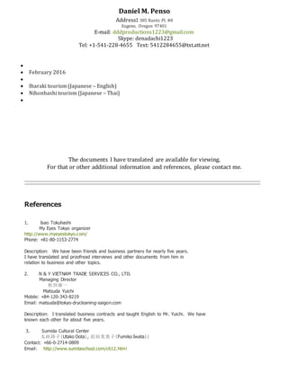 Daniel M. Penso
Address: 385 Rustic Pl. #8
Eugene, Oregon 97401
E-mail: dddproductions1223@gmail.com
Skype: denadachi1223
Tel: +1-541-228-4655 Text: 5412284655@txt.att.net

 February 2016

 Ibaraki tourism (Japanese – English)
 Nihonbashi tourism (Japanese – Thai)

The documents I have translated are available for viewing.
For that or other additional information and references, please contact me.
References
1. Isao Tokuhashi
My Eyes Tokyo organizer
http://www.myeyestokyo.com/
Phone: +81-80-1153-2774
Description: We have been friends and business partners for nearly five years.
I have translated and proofread interviews and other documents from him in
relation to business and other topics.
2. N & Y VIETNAM TRADE SERVICES CO., LTD.
Managing Director
松田祐一
Matsuda Yuichi
Mobile: +84-120-343-8219
Email: matsuda@tokyo-drycleaning-saigon.com
Description: I translated business contracts and taught English to Mr. Yuichi. We have
known each other for about five years.
3. Sumida Cultural Center
太田詩子（Utako Oota）, 岩田芙美子（Fumiko Iwata））
Contact: +66-0-2714-0809
Email: http://www.sumitaschool.com/c612.html
 