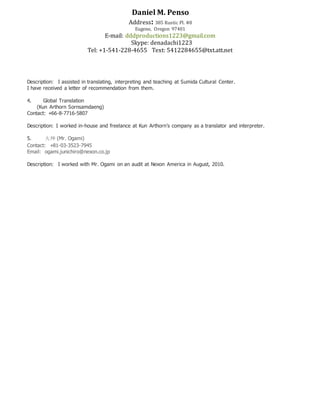 Daniel M. Penso
Address: 385 Rustic Pl. #8
Eugene, Oregon 97401
E-mail: dddproductions1223@gmail.com
Skype: denadachi1223
Tel: +1-541-228-4655 Text: 5412284655@txt.att.net
Description: I assisted in translating, interpreting and teaching at Sumida Cultural Center.
I have received a letter of recommendation from them.
4. Global Translation
(Kun Arthorn Sornsamdaeng)
Contact: +66-8-7716-5807
Description: I worked in-house and freelance at Kun Arthorn’s company as a translator and interpreter.
5. 大神 (Mr. Ogami)
Contact: +81-03-3523-7945
Email: ogami.junichiro@nexon.co.jp
Description: I worked with Mr. Ogami on an audit at Nexon America in August, 2010.
 