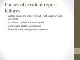 Causes of accident report
failures
• Surface causes are uncovered but , root causes are not
  uncovered
• Hazardous conditions are uncovered
• Unsafe work practices uncovered
• Failure in safety management uncovered
 