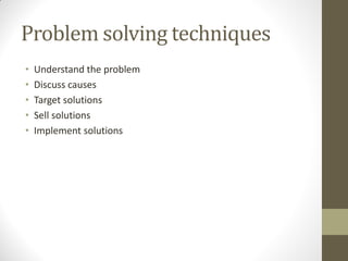 Problem solving techniques
•   Understand the problem
•   Discuss causes
•   Target solutions
•   Sell solutions
•   Implement solutions
 